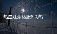 热血江湖私服8.0,热血江湖8.0：战斗升级，再续江湖