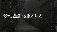梦幻西游私服2022,2022梦幻西游私服，开启全新冒险之旅