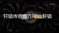 轩辕传奇官方网站,轩辕传奇官方网站腾讯游戏
