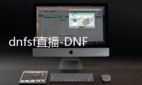 dnfsf直播-DNFSF直播：独家直播大事件